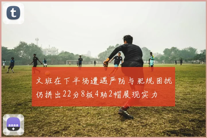文班在下半场遭遇严防与犯规困扰仍拼出22分8板4助2帽展现实力
