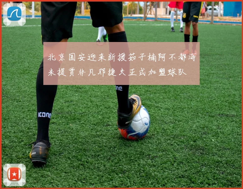 北京国安迎来新援茹子楠阿不都海米提贾非凡邓捷夫正式加盟球队