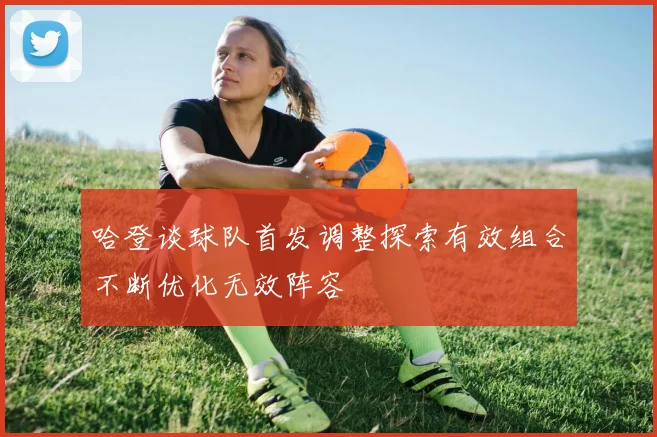 哈登谈球队首发调整探索有效组合不断优化无效阵容