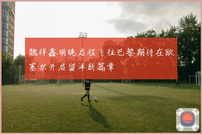 魏祥鑫明晚启程飞往巴黎期待在欧塞尔开启留洋新篇章