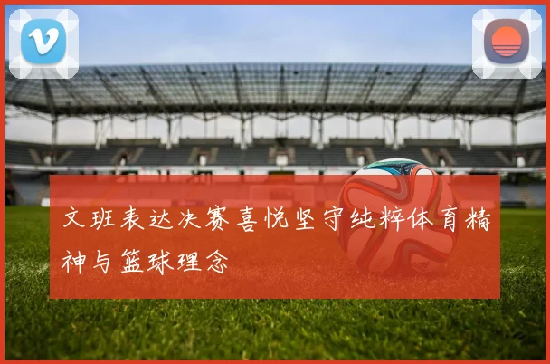 文班表达决赛喜悦坚守纯粹体育精神与篮球理念
