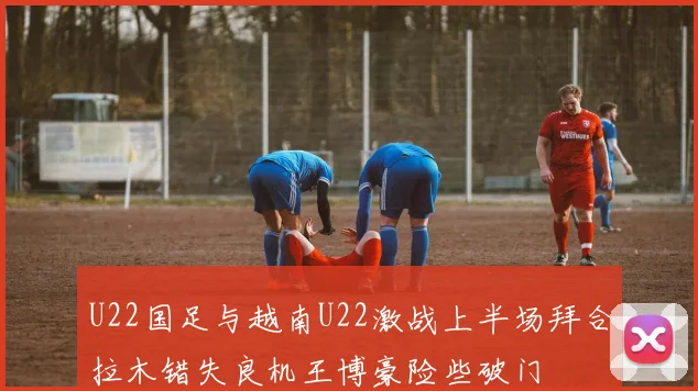 U22国足与越南U22激战上半场拜合拉木错失良机王博豪险些破门