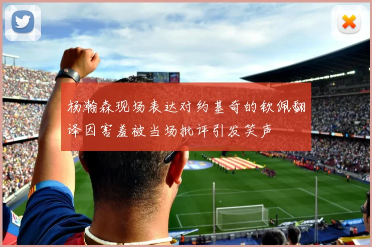 杨瀚森现场表达对约基奇的钦佩翻译因害羞被当场批评引发笑声