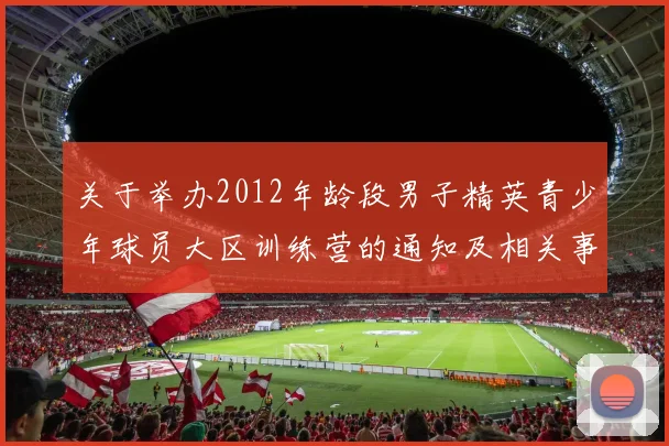 关于举办2012年龄段男子精英青少年球员大区训练营的通知及相关事项说明