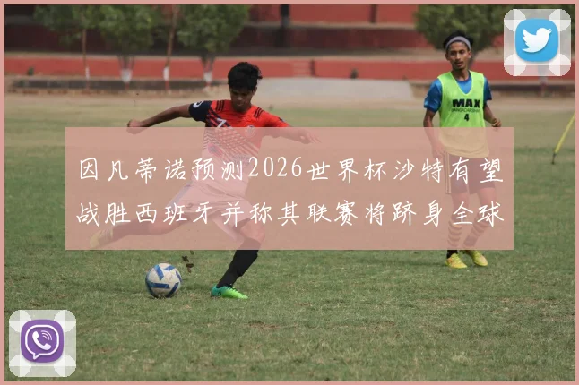 因凡蒂诺预测2026世界杯沙特有望战胜西班牙并称其联赛将跻身全球前三
