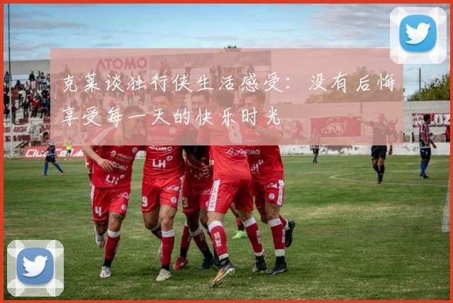 克莱谈独行侠生活感受：没有后悔享受每一天的快乐时光