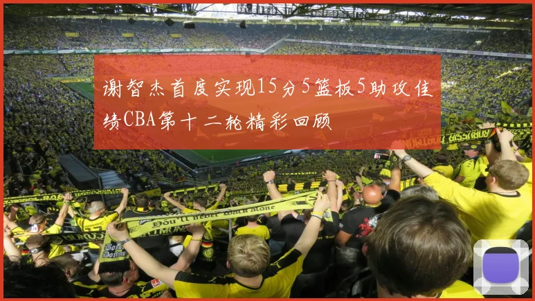 谢智杰首度实现15分5篮板5助攻佳绩CBA第十二轮精彩回顾