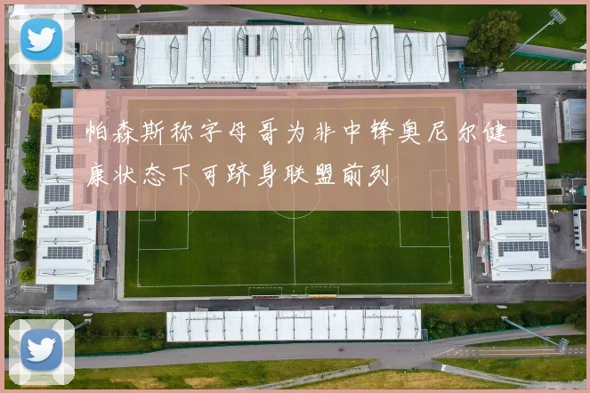 帕森斯称字母哥为非中锋奥尼尔健康状态下可跻身联盟前列