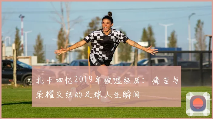 扎卡回忆2019年被嘘经历：痛苦与荣耀交织的足球人生瞬间