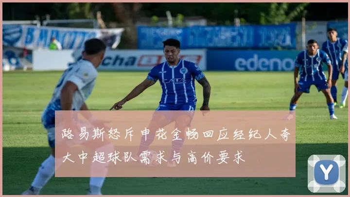 路易斯怒斥申花金畅回应经纪人夸大中超球队需求与高价要求