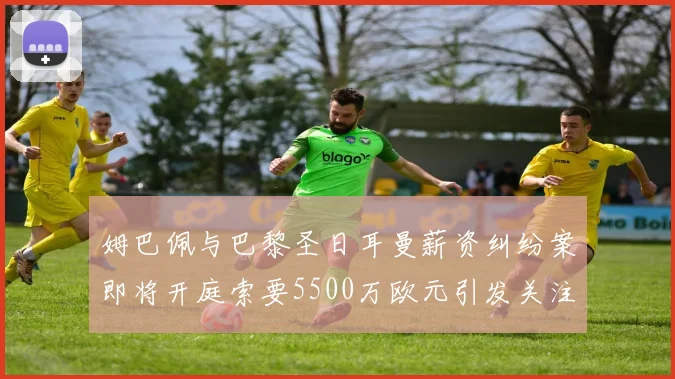 姆巴佩与巴黎圣日耳曼薪资纠纷案即将开庭索要5500万欧元引发关注