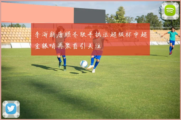 李海新唐顺齐联手执法超级杯中超金银哨再聚首引关注