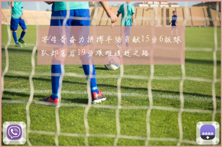 字母哥奋力拼搏半场贡献15分6板球队却落后19分艰难追赶之路