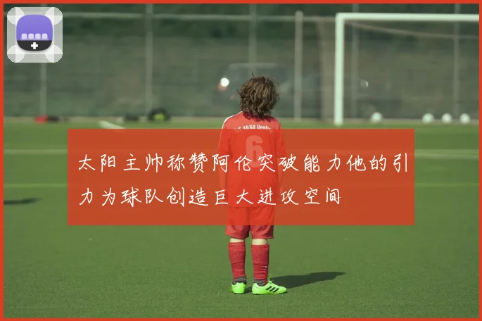 太阳主帅称赞阿伦突破能力他的引力为球队创造巨大进攻空间