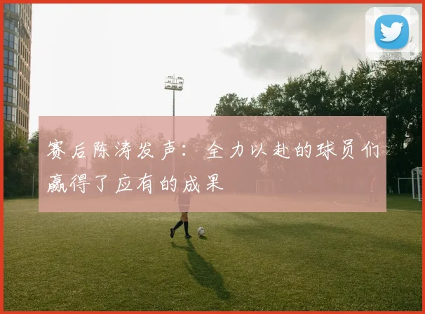 赛后陈涛发声：全力以赴的球员们赢得了应有的成果