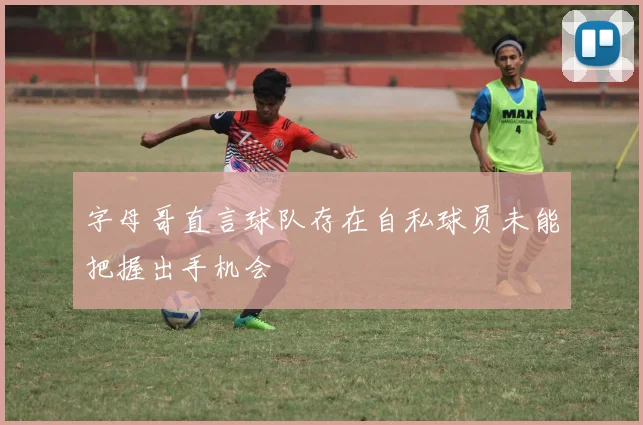 字母哥直言球队存在自私球员未能把握出手机会