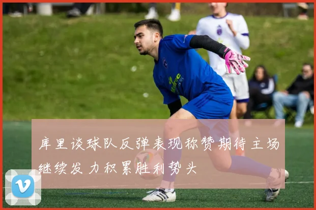 库里谈球队反弹表现称赞期待主场继续发力积累胜利势头