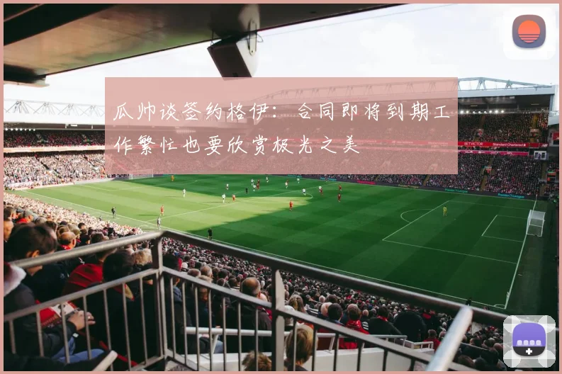 瓜帅谈签约格伊：合同即将到期工作繁忙也要欣赏极光之美