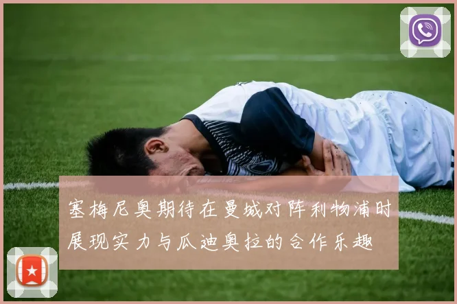 塞梅尼奥期待在曼城对阵利物浦时展现实力与瓜迪奥拉的合作乐趣