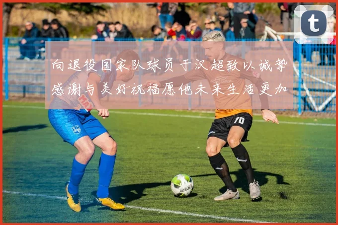 向退役国家队球员于汉超致以诚挚感谢与美好祝福愿他未来生活更加精彩