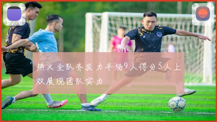 热火全队齐发力半场9人得分5人上双展现团队实力