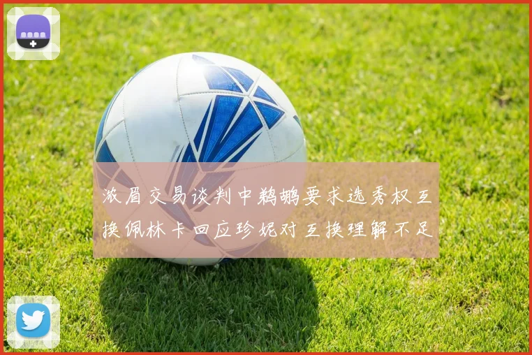 浓眉交易谈判中鹈鹕要求选秀权互换佩林卡回应珍妮对互换理解不足