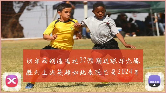 切尔西创造高达37预期进球却无缘胜利上次英超如此表现已是2024年3月