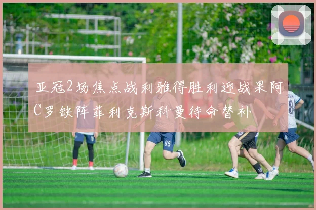 亚冠2场焦点战利雅得胜利迎战果阿C罗缺阵菲利克斯科曼待命替补