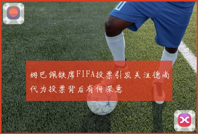 姆巴佩缺席FIFA投票引发关注德尚代为投票背后有何深意