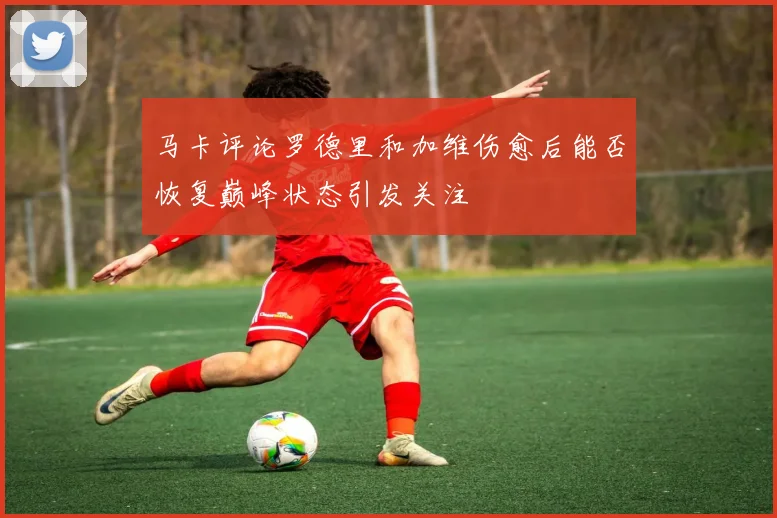 马卡评论罗德里和加维伤愈后能否恢复巅峰状态引发关注