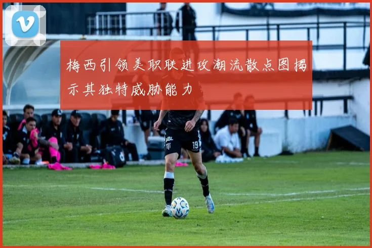 梅西引领美职联进攻潮流散点图揭示其独特威胁能力