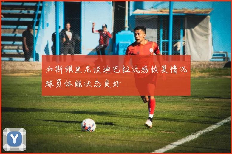 加斯佩里尼谈迪巴拉流感恢复情况球员体能状态良好