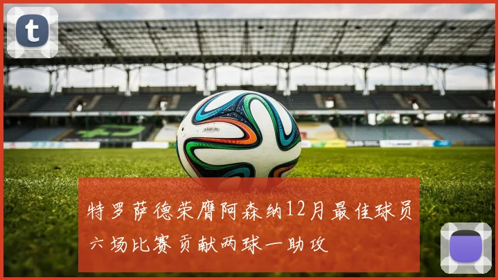 特罗萨德荣膺阿森纳12月最佳球员六场比赛贡献两球一助攻