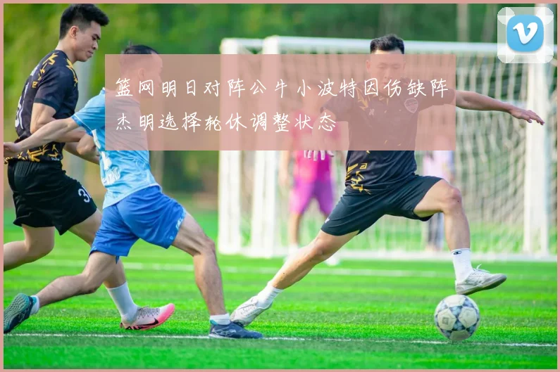 篮网明日对阵公牛小波特因伤缺阵杰明选择轮休调整状态