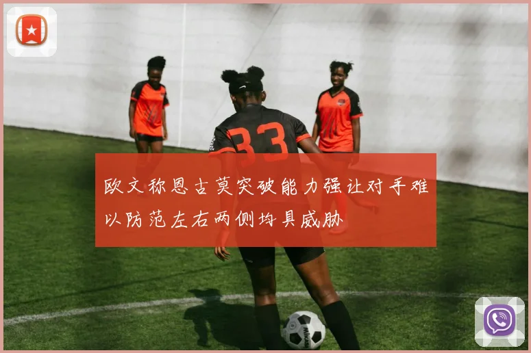 欧文称恩古莫突破能力强让对手难以防范左右两侧均具威胁