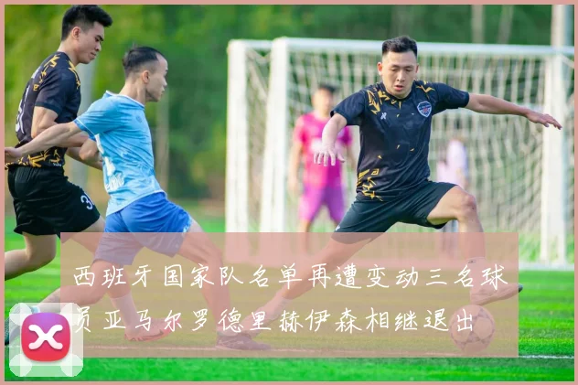 西班牙国家队名单再遭变动三名球员亚马尔罗德里赫伊森相继退出