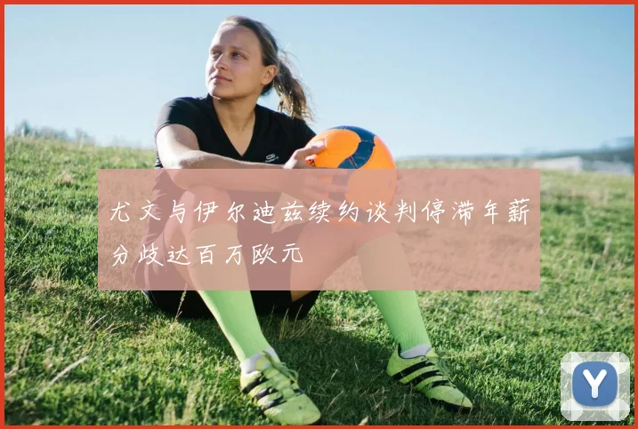 尤文与伊尔迪兹续约谈判停滞年薪分歧达百万欧元