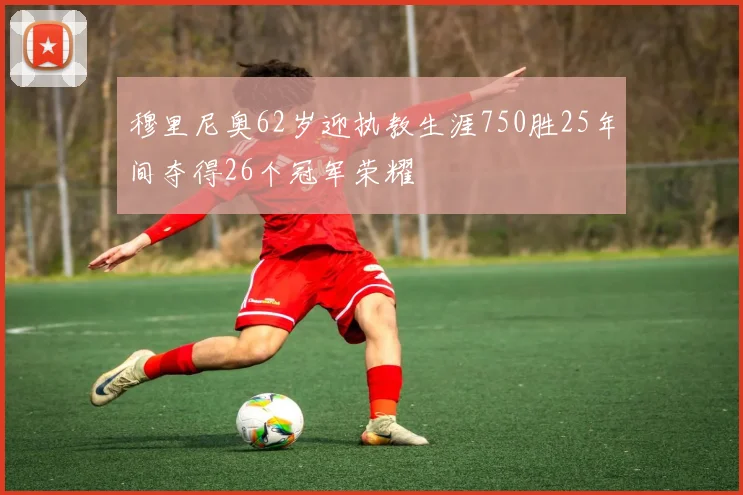 穆里尼奥62岁迎执教生涯750胜25年间夺得26个冠军荣耀